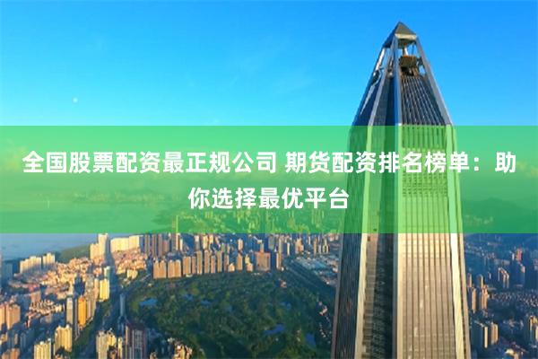 全国股票配资最正规公司 期货配资排名榜单：助你选择最优平台