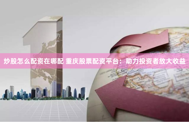 炒股怎么配资在哪配 重庆股票配资平台：助力投资者放大收益
