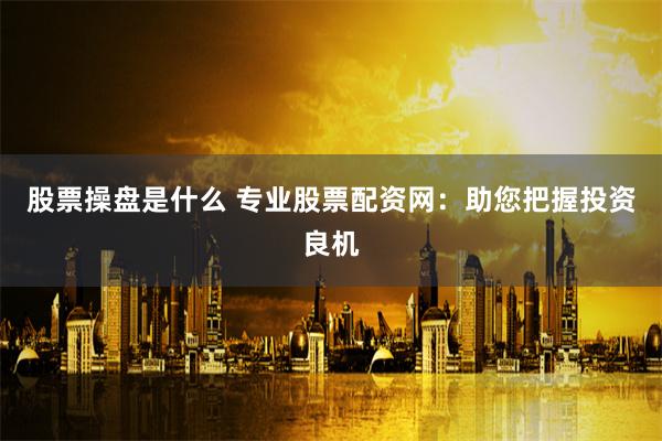 股票操盘是什么 专业股票配资网：助您把握投资良机