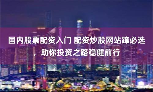 国内股票配资入门 配资炒股网站蹿必选，助你投资之路稳健前行