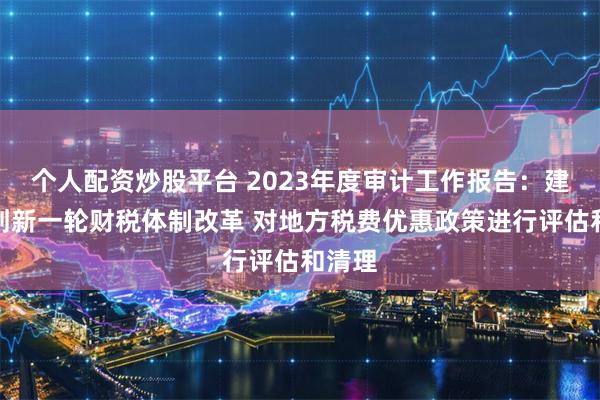 个人配资炒股平台 2023年度审计工作报告：建议谋划新一轮财税体制改革 对地方税费优惠政策进行评估和清理