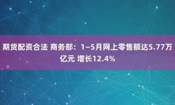 期货配资合法 商务部：1—5月网上零售额达5.77万亿元 增长12.4%