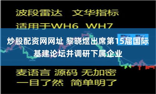 炒股配资网网址 黎晓煜出席第15届国际基建论坛并调研下属企业