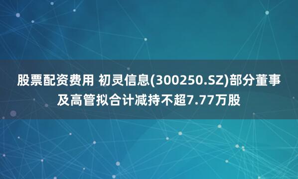 股票配资费用 初灵信息(300250.SZ)部分董事及高管拟合计减持不超7.77万股