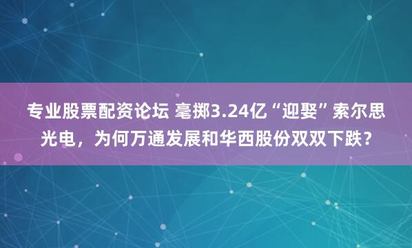 专业股票配资论坛 毫掷3.24亿“迎娶”索尔思光电，为何万通发展和华西股份双双下跌？