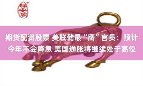 期货配资股票 美联储最“鹰”官员：预计今年不会降息 美国通胀将继续处于高位