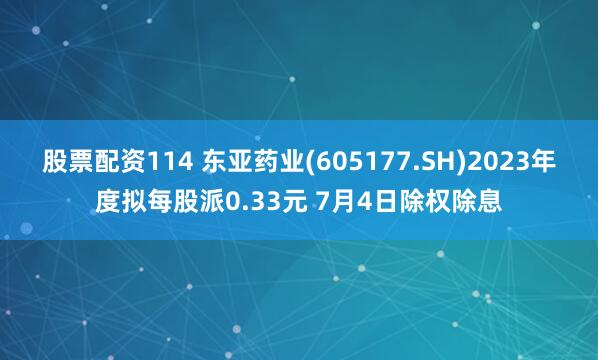 股票配资114 东亚药业(605177.SH)2023年度拟每股派0.33元 7月4日除权除息