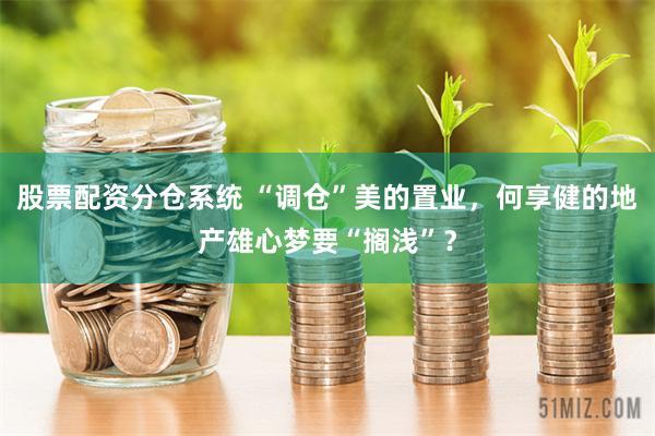 股票配资分仓系统 “调仓”美的置业，何享健的地产雄心梦要“搁浅”？
