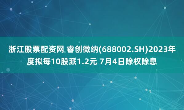 浙江股票配资网 睿创微纳(688002.SH)2023年度拟每10股派1.2元 7月4日除权除息