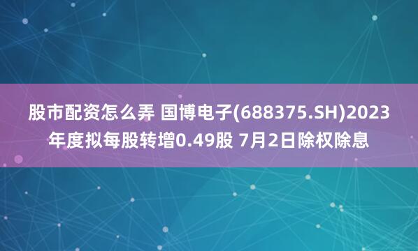 股市配资怎么弄 国博电子(688375.SH)2023年度拟每股转增0.49股 7月2日除权除息