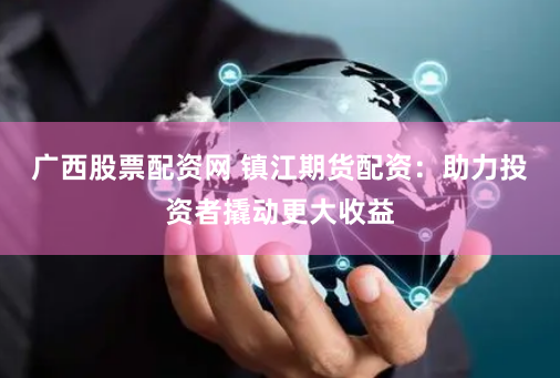 广西股票配资网 镇江期货配资：助力投资者撬动更大收益