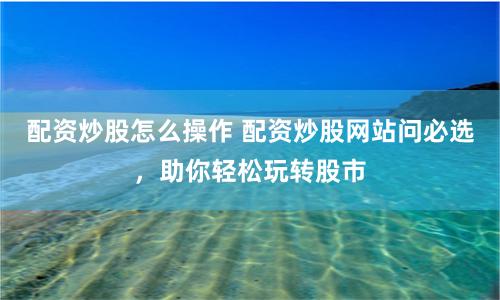 配资炒股怎么操作 配资炒股网站问必选，助你轻松玩转股市