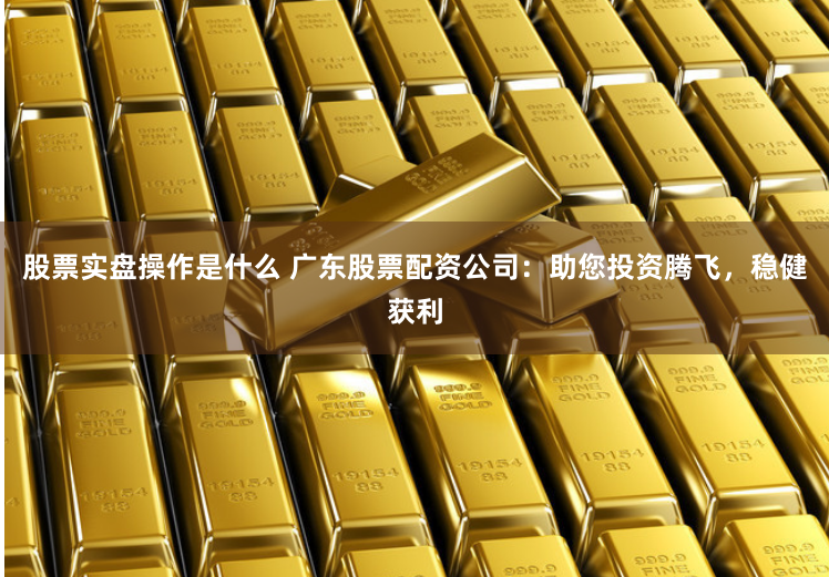 股票实盘操作是什么 广东股票配资公司：助您投资腾飞，稳健获利