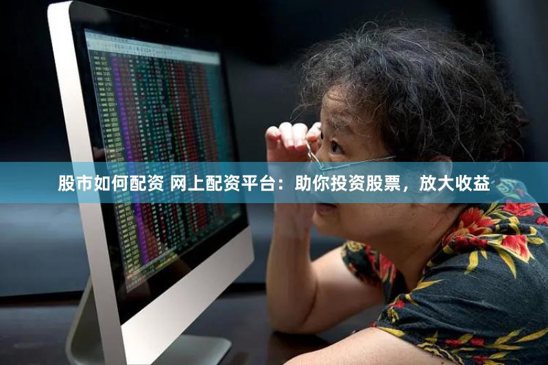 股市如何配资 网上配资平台：助你投资股票，放大收益
