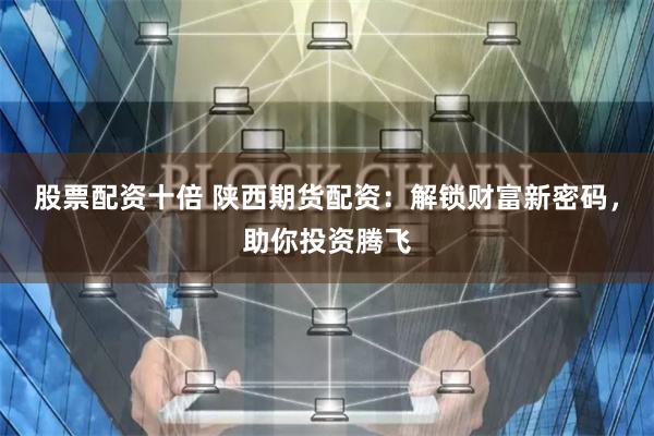 股票配资十倍 陕西期货配资：解锁财富新密码，助你投资腾飞