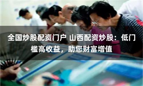 全国炒股配资门户 山西配资炒股：低门槛高收益，助您财富增值