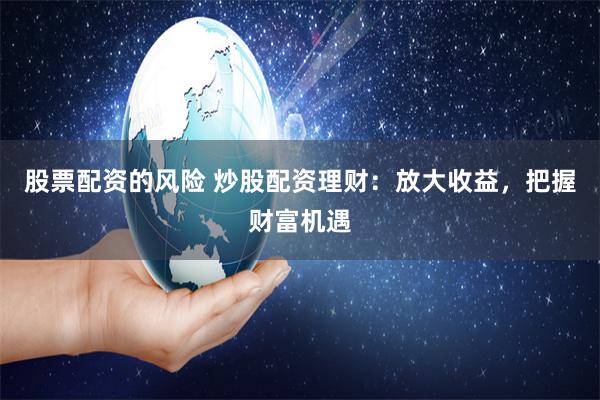 股票配资的风险 炒股配资理财：放大收益，把握财富机遇