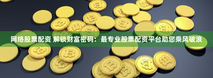 网络股票配资 解锁财富密码：最专业股票配资平台助您乘风破浪