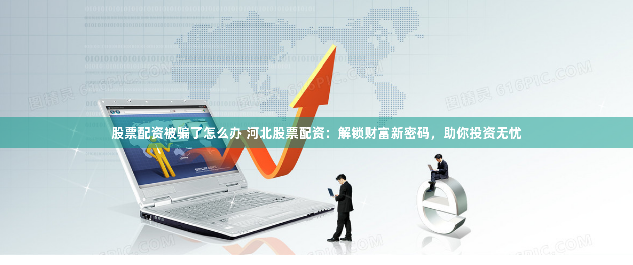 股票配资被骗了怎么办 河北股票配资:解锁财富新密码,助你投资无忧